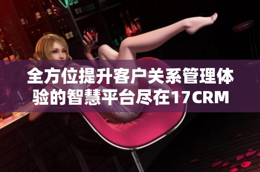 全方位提升客户关系管理体验的智慧平台尽在17CRM官网