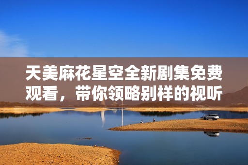 天美麻花星空全新剧集免费观看，带你领略别样的视听盛宴