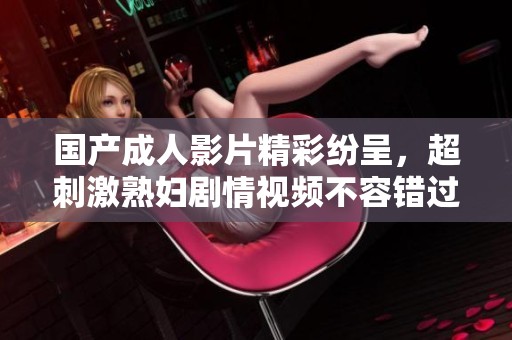 国产成人影片精彩纷呈，超刺激熟妇剧情视频不容错过