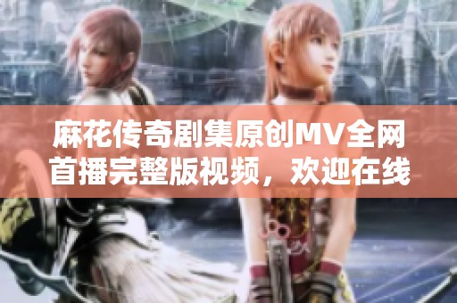 麻花传奇剧集原创MV全网首播完整版视频，欢迎在线观看精彩内容