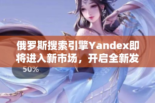 俄罗斯搜索引擎Yandex即将进入新市场，开启全新发展篇章