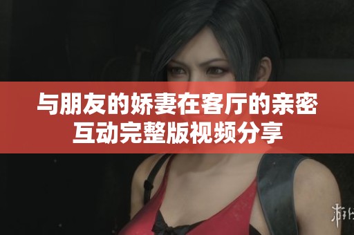 与朋友的娇妻在客厅的亲密互动完整版视频分享