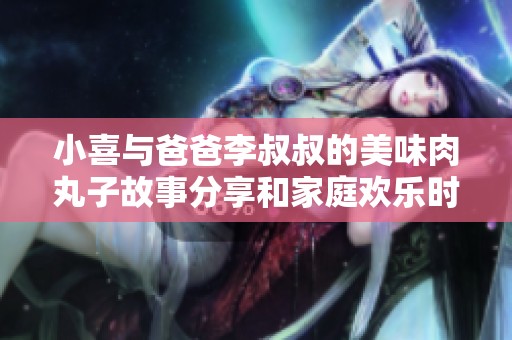 小喜与爸爸李叔叔的美味肉丸子故事分享和家庭欢乐时光