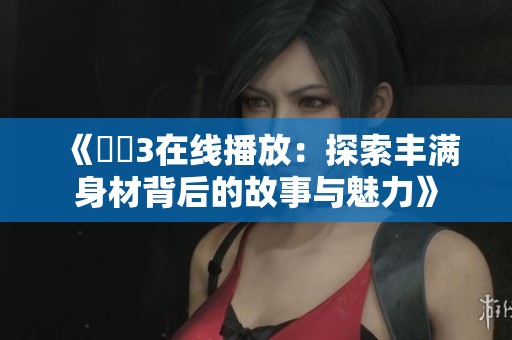《妺妺3在线播放：探索丰满身材背后的故事与魅力》