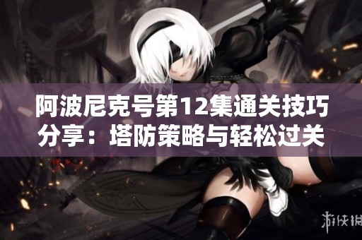 阿波尼克号第12集通关技巧分享：塔防策略与轻松过关秘籍总结