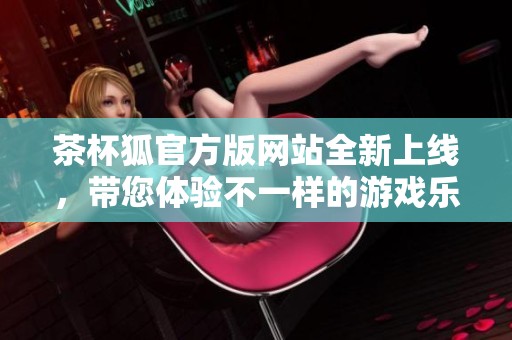 茶杯狐官方版网站全新上线，带您体验不一样的游戏乐趣与精彩内容