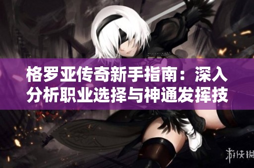 格罗亚传奇新手指南：深入分析职业选择与神通发挥技巧