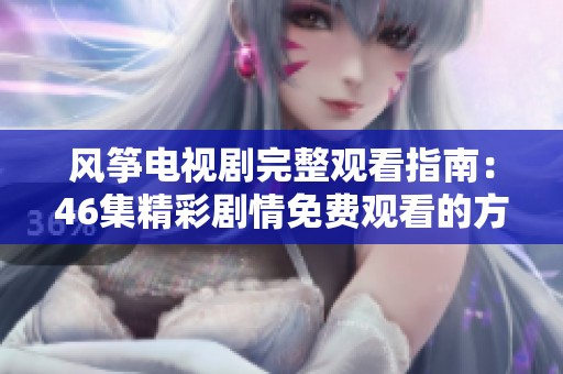 风筝电视剧完整观看指南：46集精彩剧情免费观看的方法与链接解析