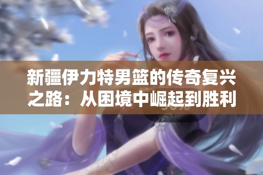 新疆伊力特男篮的传奇复兴之路：从困境中崛起到胜利的故事