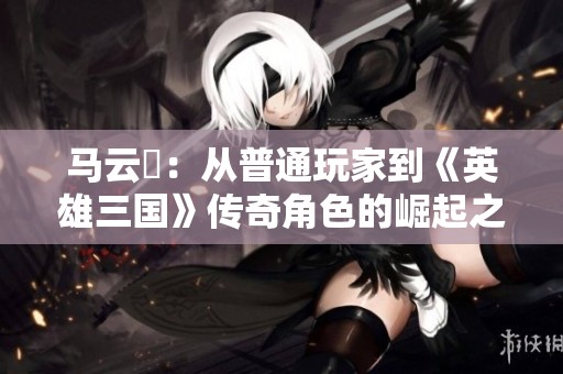 马云騄：从普通玩家到《英雄三国》传奇角色的崛起之路