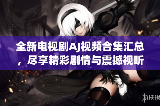 全新电视剧AJ视频合集汇总，尽享精彩剧情与震撼视听盛宴