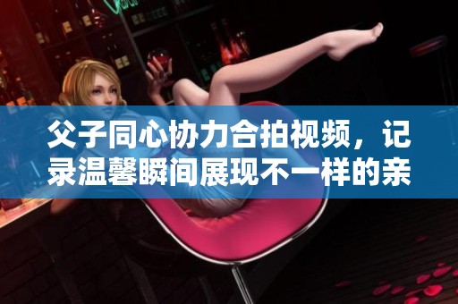 父子同心协力合拍视频，记录温馨瞬间展现不一样的亲子时光