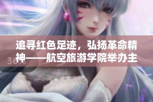 追寻红色足迹，弘扬革命精神——航空旅游学院举办主题党日活动