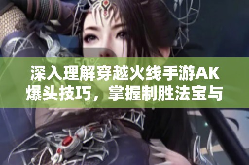 深入理解穿越火线手游AK爆头技巧，掌握制胜法宝与游戏策略