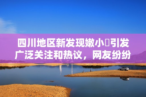 四川地区新发现嫩小槡引发广泛关注和热议，网友纷纷发表看法