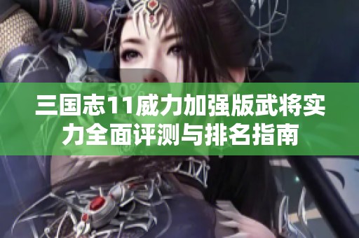 三国志11威力加强版武将实力全面评测与排名指南
