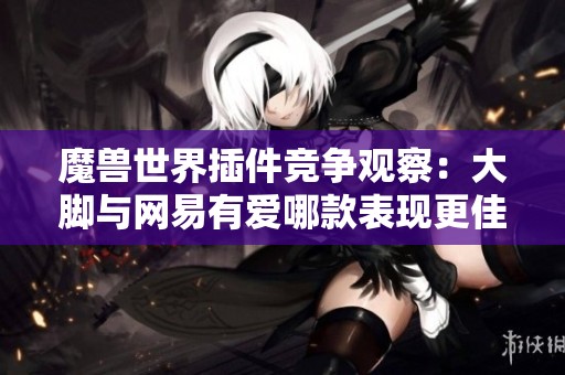 魔兽世界插件竞争观察：大脚与网易有爱哪款表现更佳？