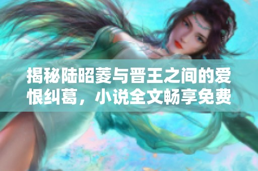 揭秘陆昭菱与晋王之间的爱恨纠葛，小说全文畅享免费阅读之旅