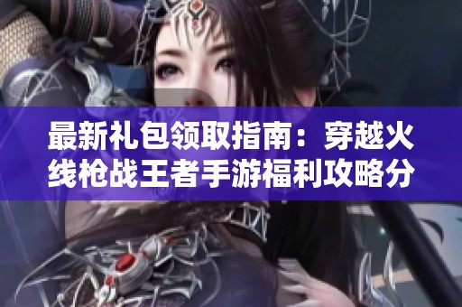 最新礼包领取指南：穿越火线枪战王者手游福利攻略分享