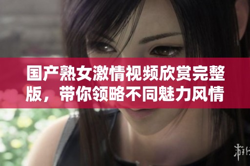国产熟女激情视频欣赏完整版，带你领略不同魅力风情