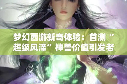 梦幻西游新奇体验：首测“超级风泽”神兽价值引发老王热议