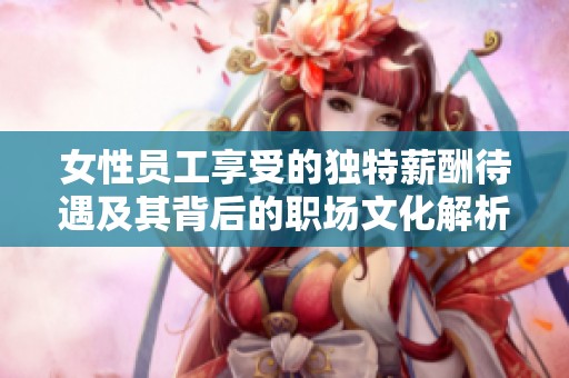 女性员工享受的独特薪酬待遇及其背后的职场文化解析