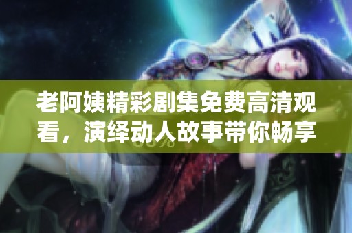 老阿姨精彩剧集免费高清观看，演绎动人故事带你畅享！