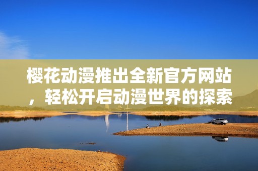 樱花动漫推出全新官方网站，轻松开启动漫世界的探索之旅