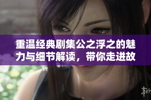 重温经典剧集公之浮之的魅力与细节解读，带你走进故事深处