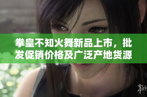 拳皇不知火舞新品上市，批发促销价格及广泛产地货源揭晓