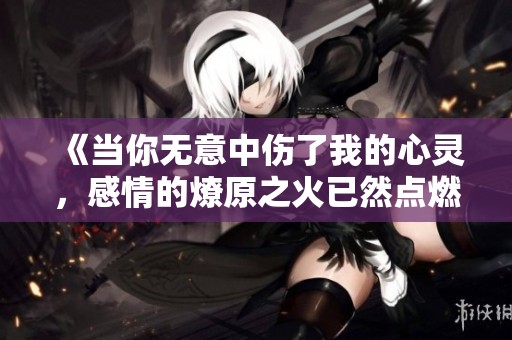 《当你无意中伤了我的心灵，感情的燎原之火已然点燃》