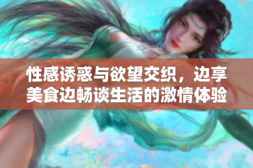 性感诱惑与欲望交织，边享美食边畅谈生活的激情体验