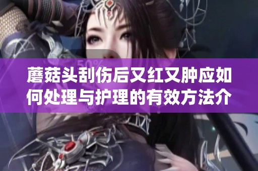 蘑菇头刮伤后又红又肿应如何处理与护理的有效方法介绍(1)