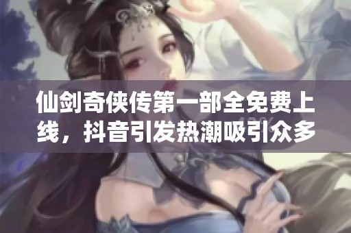 仙剑奇侠传第一部全免费上线，抖音引发热潮吸引众多玩家关注