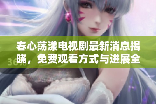 春心荡漾电视剧最新消息揭晓，免费观看方式与进展全解析