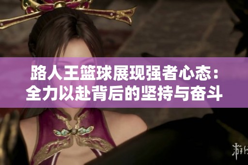 路人王篮球展现强者心态：全力以赴背后的坚持与奋斗