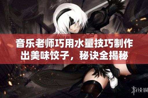 音乐老师巧用水量技巧制作出美味饺子，秘诀全揭秘