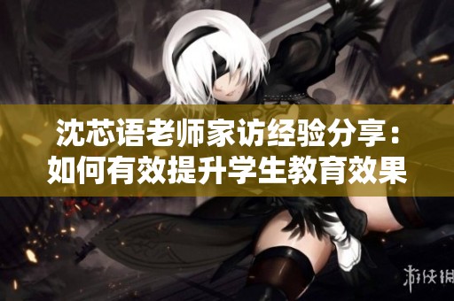 沈芯语老师家访经验分享：如何有效提升学生教育效果
