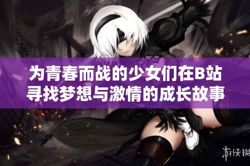 为青春而战的少女们在B站寻找梦想与激情的成长故事