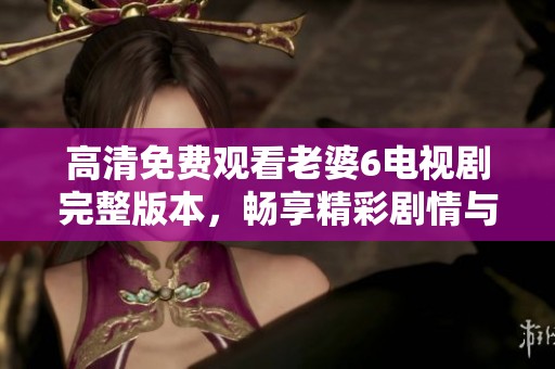 高清免费观看老婆6电视剧完整版本，畅享精彩剧情与感人瞬间