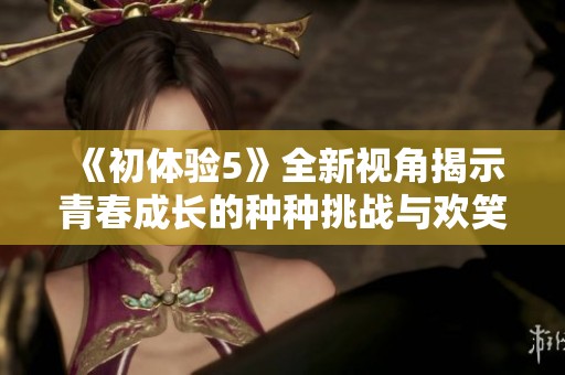 《初体验5》全新视角揭示青春成长的种种挑战与欢笑瞬间