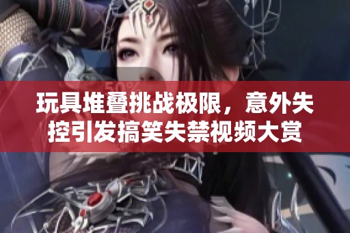 玩具堆叠挑战极限，意外失控引发搞笑失禁视频大赏