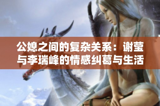 公媳之间的复杂关系：谢莹与李瑞峰的情感纠葛与生活挑战