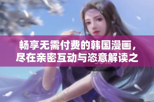 畅享无需付费的韩国漫画，尽在亲密互动与恣意解读之中