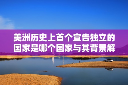 美洲历史上首个宣告独立的国家是哪个国家与其背景解析