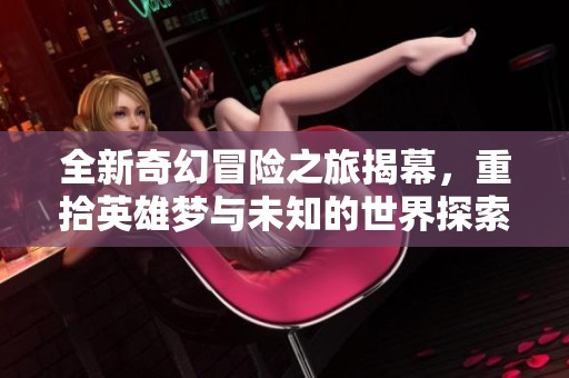 全新奇幻冒险之旅揭幕，重拾英雄梦与未知的世界探索