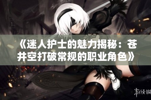 《迷人护士的魅力揭秘：苍井空打破常规的职业角色》