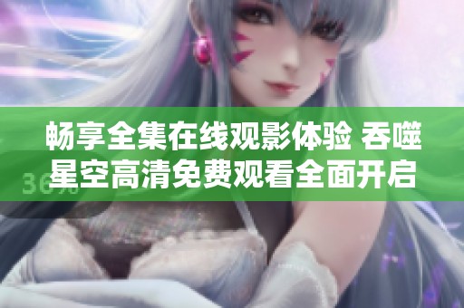 畅享全集在线观影体验 吞噬星空高清免费观看全面开启