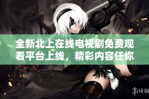 全新北上在线电视剧免费观看平台上线，精彩内容任你畅享