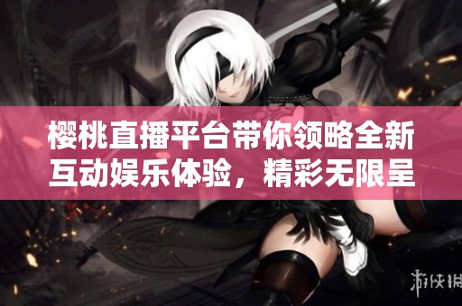 樱桃直播平台带你领略全新互动娱乐体验，精彩无限呈现